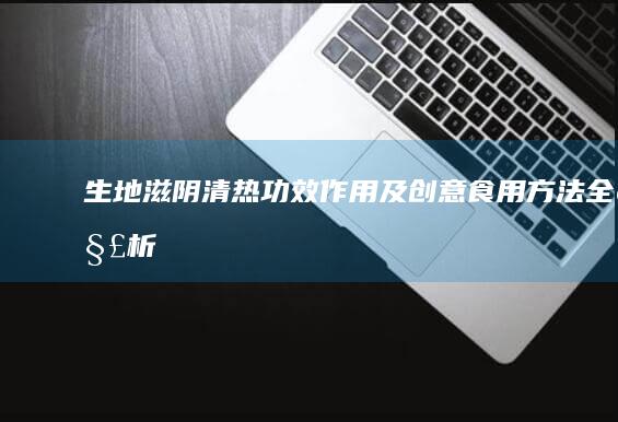 生地滋阴清热：功效、作用及创意食用方法全解析