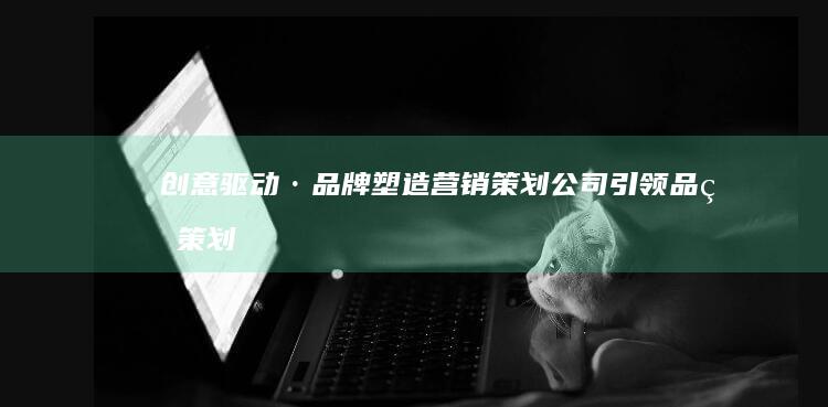 创意驱动·品牌塑造：营销策划公司引领品牌策划新纪元