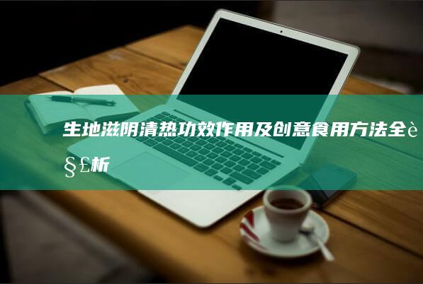 生地滋阴清热：功效、作用及创意食用方法全解析